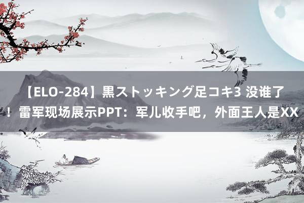 【ELO-284】黒ストッキング足コキ3 没谁了！雷军现场展示PPT：军儿收手吧，外面王人是XX