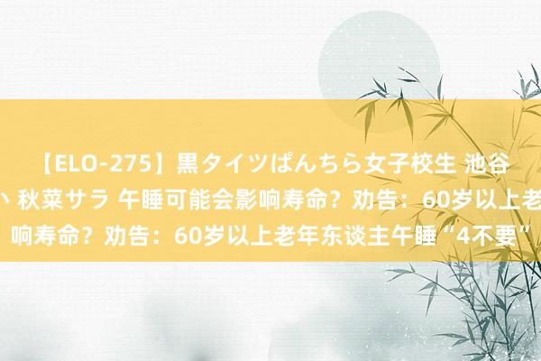 【ELO-275】黒タイツぱんちら女子校生 池谷ひかる さくら 宮下まい 秋菜サラ 午睡可能会影响寿命？劝告：60岁以上老年东谈主午睡“4不要”