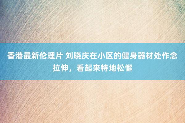 香港最新伦理片 刘晓庆在小区的健身器材处作念拉伸，看起来特地松懈