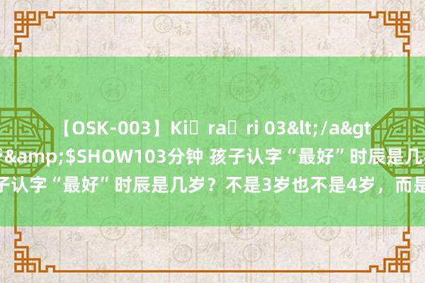 【OSK-003】Ki・ra・ri 03</a>2008-06-14プレステージ&$SHOW103分钟 孩子认字“最好”时辰是几岁？不是3岁也不是4岁，而是这个年事