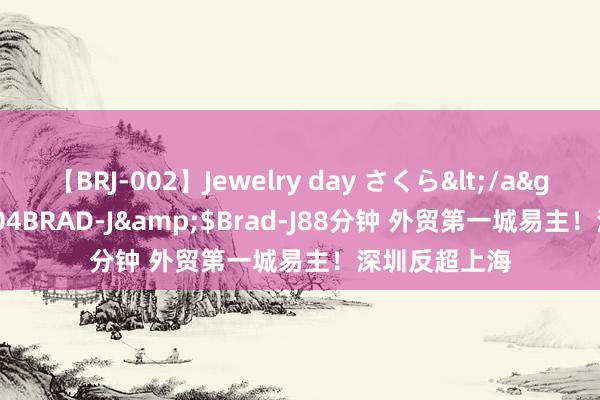 【BRJ-002】Jewelry day さくら</a>2009-09-04BRAD-J&$Brad-J88分钟 外贸第一城易主！深圳反超上海