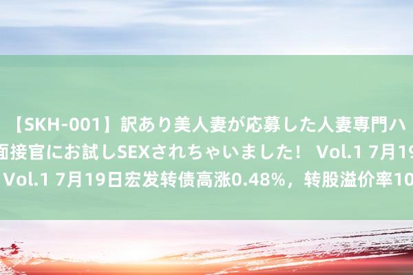 【SKH-001】訳あり美人妻が応募した人妻専門ハメ撮り秘密倶楽部で面接官にお試しSEXされちゃいました！ Vol.1 7月19日宏发转债高涨0.48%，转股溢价率100.43%