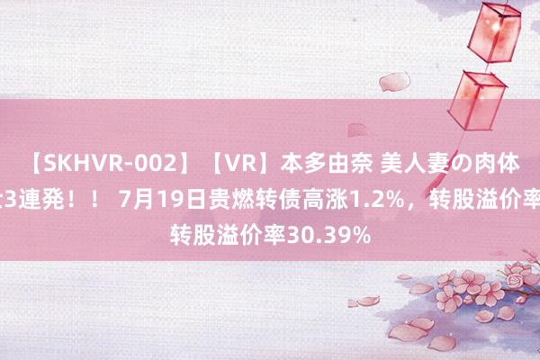 【SKHVR-002】【VR】本多由奈 美人妻の肉体エロ奉仕3連発！！ 7月19日贵燃转债高涨1.2%，转股溢价率30.39%