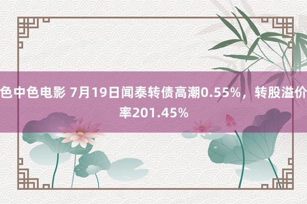 色中色电影 7月19日闻泰转债高潮0.55%，转股溢价率201.45%