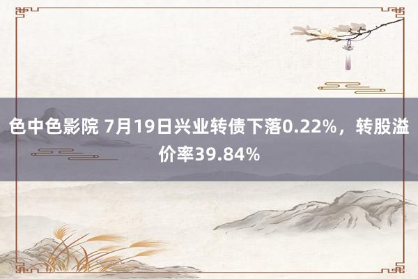 色中色影院 7月19日兴业转债下落0.22%，转股溢价率39.84%