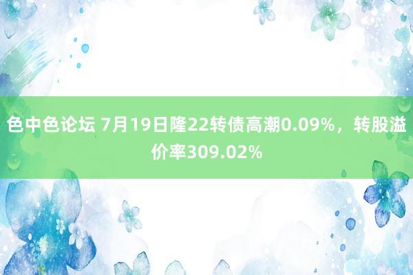 色中色论坛 7月19日隆22转债高潮0.09%，转股溢价率309.02%