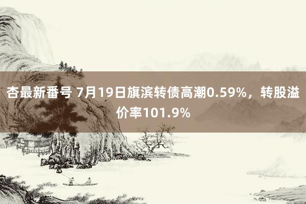 杏最新番号 7月19日旗滨转债高潮0.59%，转股溢价率101.9%