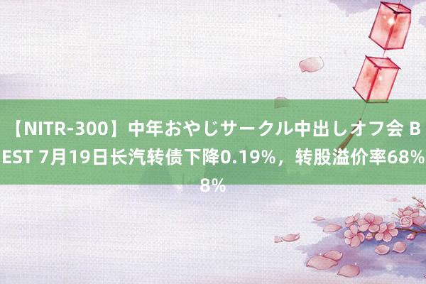 【NITR-300】中年おやじサークル中出しオフ会 BEST 7月19日长汽转债下降0.19%，转股溢价率68%