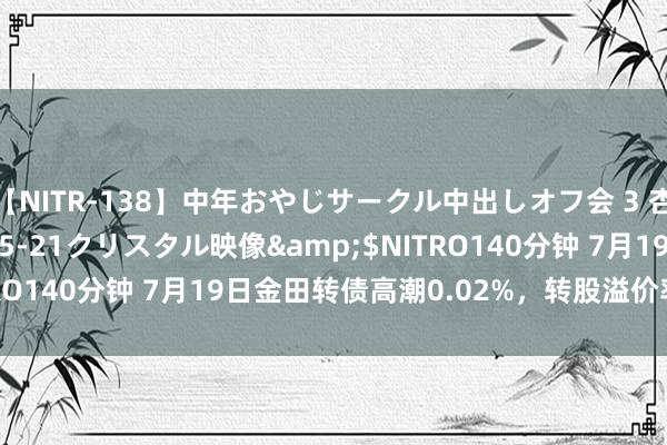 【NITR-138】中年おやじサークル中出しオフ会 3 杏</a>2015-05-21クリスタル映像&$NITRO140分钟 7月19日金田转债高潮0.02%，转股溢价率100.62%