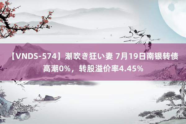 【VNDS-574】潮吹き狂い妻 7月19日南银转债高潮0%，转股溢价率4.45%