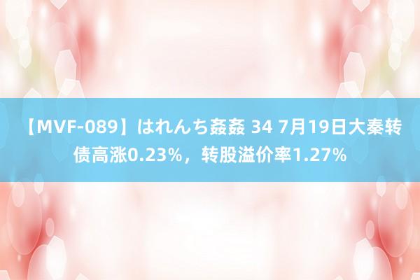 【MVF-089】はれんち姦姦 34 7月19日大秦转债高涨0.23%，转股溢价率1.27%