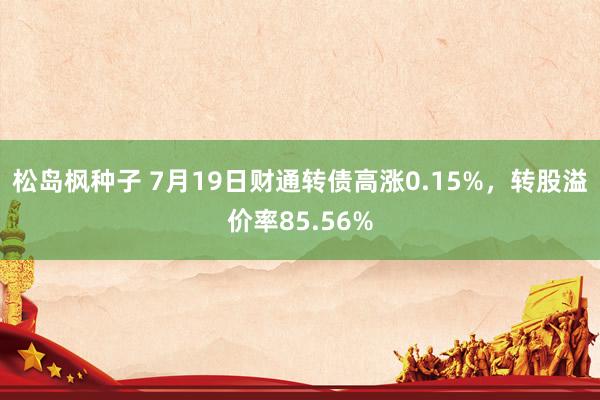 松岛枫种子 7月19日财通转债高涨0.15%，转股溢价率85.56%