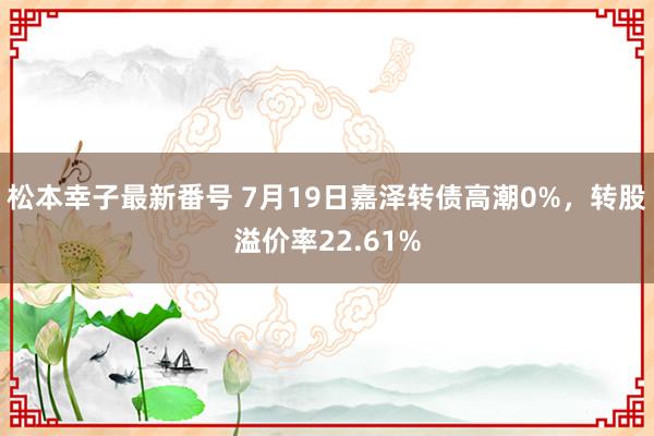 松本幸子最新番号 7月19日嘉泽转债高潮0%，转股溢价率22.61%