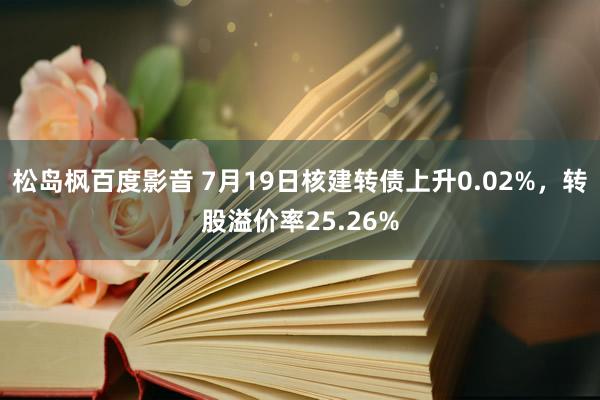 松岛枫百度影音 7月19日核建转债上升0.02%，转股溢价率25.26%