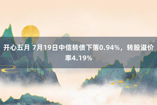 开心五月 7月19日中信转债下落0.94%，转股溢价率4.19%