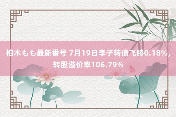 柏木もも最新番号 7月19日李子转债飞腾0.18%，转股溢价率106.79%