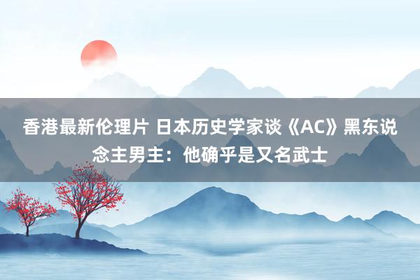 香港最新伦理片 日本历史学家谈《AC》黑东说念主男主：他确乎是又名武士