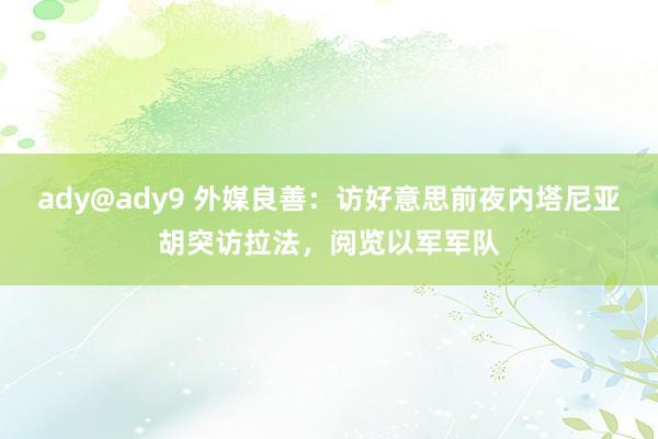 ady@ady9 外媒良善：访好意思前夜内塔尼亚胡突访拉法，阅览以军军队