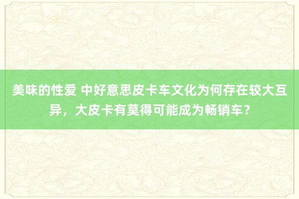 美味的性爱 中好意思皮卡车文化为何存在较大互异，大皮卡有莫得可能成为畅销车？