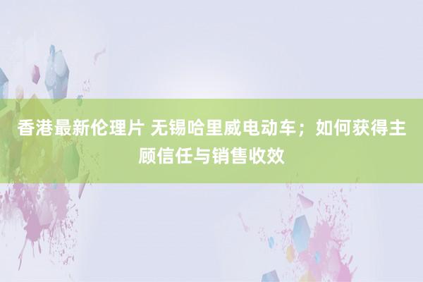 香港最新伦理片 无锡哈里威电动车；如何获得主顾信任与销售收效