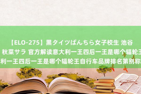 【ELO-275】黒タイツぱんちら女子校生 池谷ひかる さくら 宮下まい 秋菜サラ 官方解读意大利一王四后一王是哪个辐轮王自行车品牌排名第别称