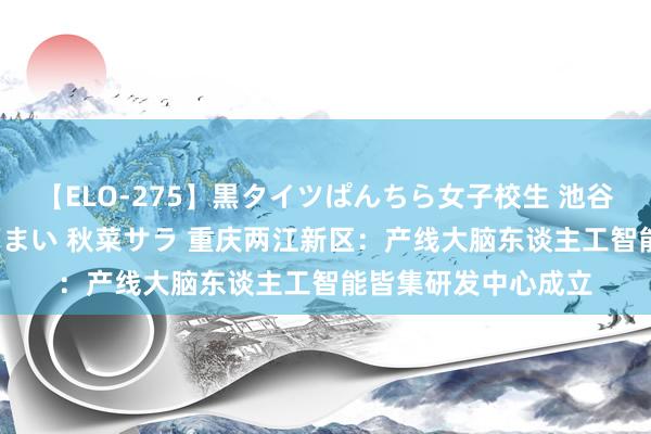 【ELO-275】黒タイツぱんちら女子校生 池谷ひかる さくら 宮下まい 秋菜サラ 重庆两江新区：产线大脑东谈主工智能皆集研发中心成立