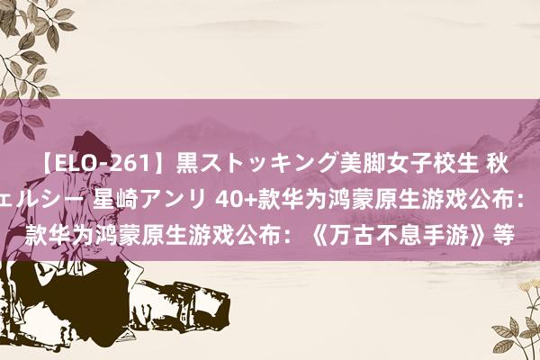 【ELO-261】黒ストッキング美脚女子校生 秋本レオナ さくら チェルシー 星崎アンリ 40+款华为鸿蒙原生游戏公布：《万古不息手游》等