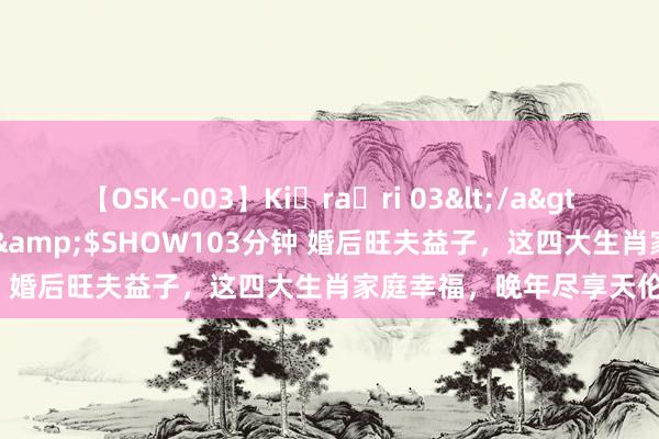 【OSK-003】Ki・ra・ri 03</a>2008-06-14プレステージ&$SHOW103分钟 婚后旺夫益子，这四大生肖家庭幸福，晚年尽享天伦之乐！