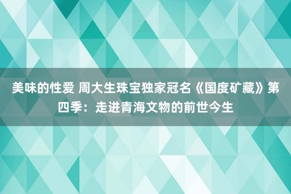 美味的性爱 周大生珠宝独家冠名《国度矿藏》第四季：走进青海文物的前世今生