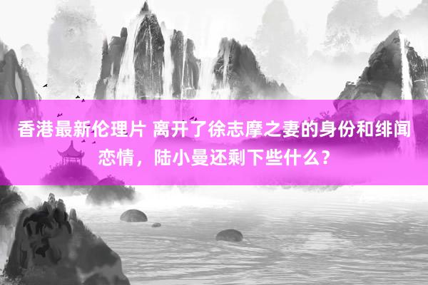 香港最新伦理片 离开了徐志摩之妻的身份和绯闻恋情，陆小曼还剩下些什么？