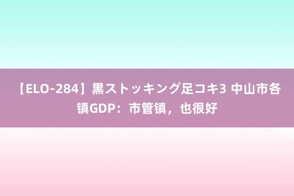 【ELO-284】黒ストッキング足コキ3 中山市各镇GDP：市管镇，也很好