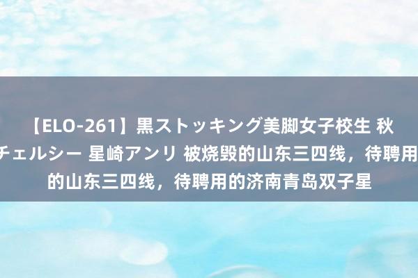 【ELO-261】黒ストッキング美脚女子校生 秋本レオナ さくら チェルシー 星崎アンリ 被烧毁的山东三四线，待聘用的济南青岛双子星