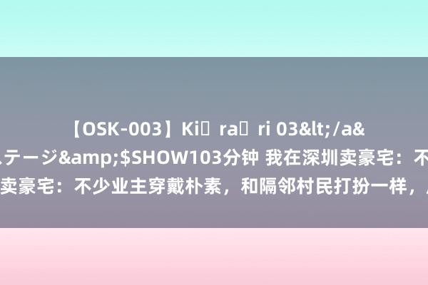 【OSK-003】Ki・ra・ri 03</a>2008-06-14プレステージ&$SHOW103分钟 我在深圳卖豪宅：不少业主穿戴朴素，和隔邻村民打扮一样，成交速率比斗室子更快