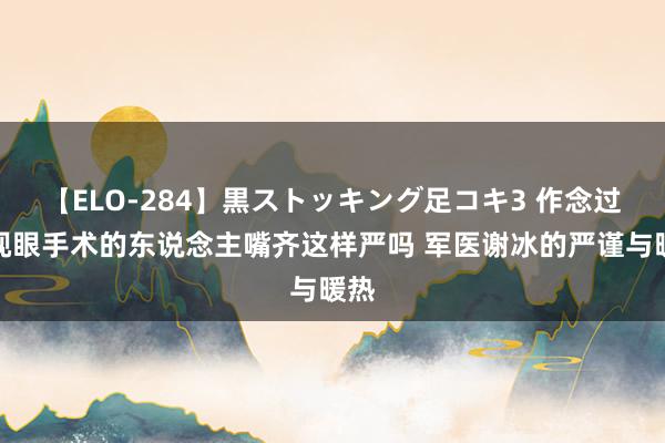 【ELO-284】黒ストッキング足コキ3 作念过近视眼手术的东说念主嘴齐这样严吗 军医谢冰的严谨与暖热