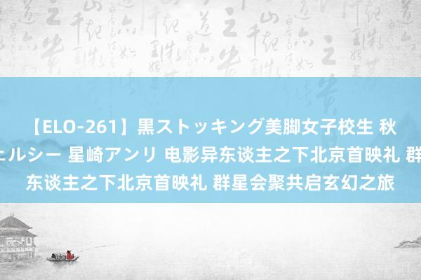 【ELO-261】黒ストッキング美脚女子校生 秋本レオナ さくら チェルシー 星崎アンリ 电影异东谈主之下北京首映礼 群星会聚共启玄幻之旅