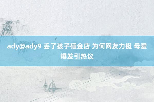 ady@ady9 丢了孩子砸金店 为何网友力挺 母爱爆发引热议