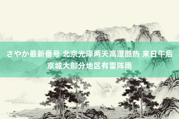 さやか最新番号 北京光泽两天高湿酷热 来日午后京城大部分地区有雷阵雨