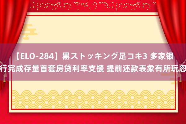 【ELO-284】黒ストッキング足コキ3 多家银行完成存量首套房贷利率支援 提前还款表象有所玩忽