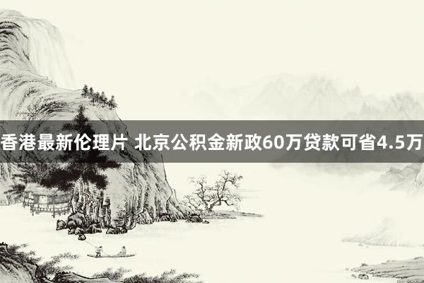 香港最新伦理片 北京公积金新政60万贷款可省4.5万