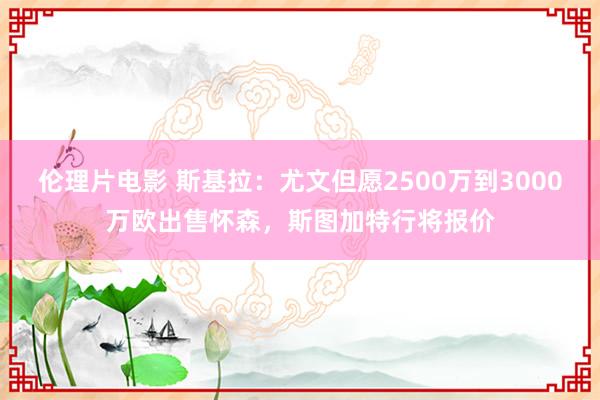 伦理片电影 斯基拉：尤文但愿2500万到3000万欧出售怀森，斯图加特行将报价