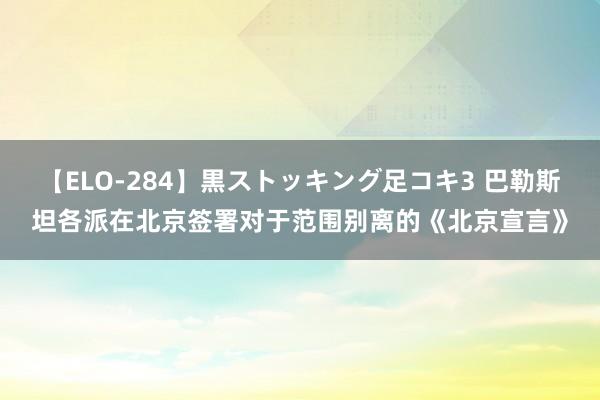 【ELO-284】黒ストッキング足コキ3 巴勒斯坦各派在北京签署对于范围别离的《北京宣言》