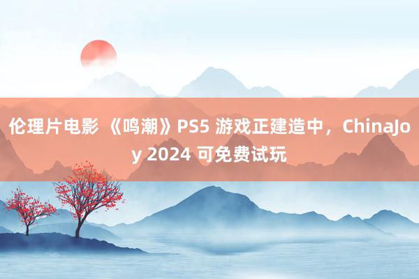 伦理片电影 《鸣潮》PS5 游戏正建造中，ChinaJoy 2024 可免费试玩