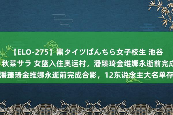 【ELO-275】黒タイツぱんちら女子校生 池谷ひかる さくら 宮下まい 秋菜サラ 女篮入住奥运村，潘臻琦金维娜永逝前完成合影，12东说念主大名单存隐患