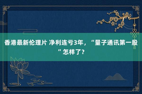 香港最新伦理片 净利连亏3年，“量子通讯第一股”怎样了？