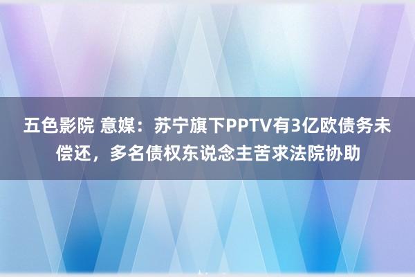 五色影院 意媒：苏宁旗下PPTV有3亿欧债务未偿还，多名债权东说念主苦求法院协助