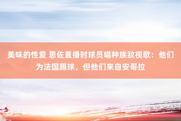 美味的性爱 恩佐直播时球员唱种族敌视歌：他们为法国踢球，但他们来自安哥拉