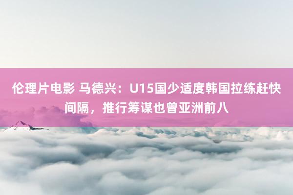 伦理片电影 马德兴：U15国少适度韩国拉练赶快间隔，推行筹谋也曾亚洲前八