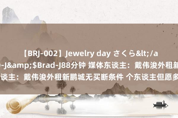 【BRJ-002】Jewelry day さくら</a>2009-09-04BRAD-J&$Brad-J88分钟 媒体东谈主：戴伟浚外租新鹏城无买断条件 个东谈主但愿多踢比赛重返国足