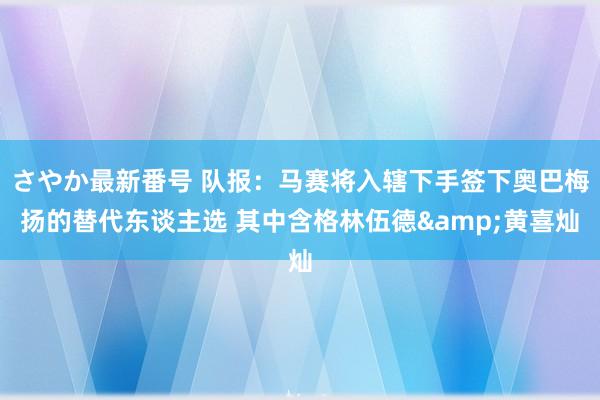 さやか最新番号 队报：马赛将入辖下手签下奥巴梅扬的替代东谈主选 其中含格林伍德&黄喜灿