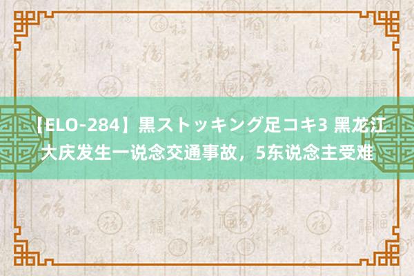 【ELO-284】黒ストッキング足コキ3 黑龙江大庆发生一说念交通事故，5东说念主受难